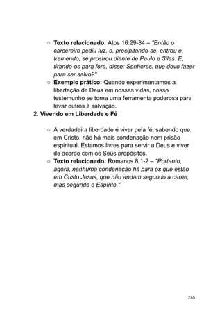 ○ Texto relacionado: Atos 16:29-34 – "Então o
carcereiro pediu luz, e, precipitando-se, entrou e,
tremendo, se prostrou diante de Paulo e Silas. E,
tirando-os para fora, disse: Senhores, que devo fazer
para ser salvo?"
○ Exemplo prático: Quando experimentamos a
libertação de Deus em nossas vidas, nosso
testemunho se torna uma ferramenta poderosa para
levar outros à salvação.
2. Vivendo em Liberdade e Fé
○ A verdadeira liberdade é viver pela fé, sabendo que,
em Cristo, não há mais condenação nem prisão
espiritual. Estamos livres para servir a Deus e viver
de acordo com os Seus propósitos.
○ Texto relacionado: Romanos 8:1-2 – "Portanto,
agora, nenhuma condenação há para os que estão
em Cristo Jesus, que não andam segundo a carne,
mas segundo o Espírito."
235
 