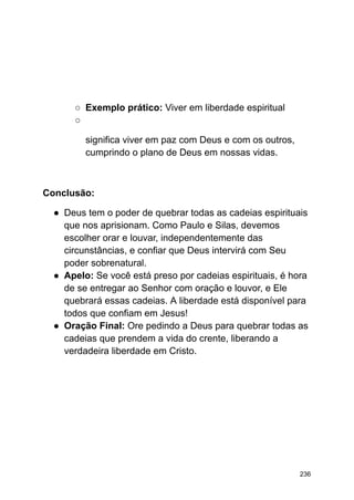 ○ Exemplo prático: Viver em liberdade espiritual
○
significa viver em paz com Deus e com os outros,
cumprindo o plano de Deus em nossas vidas.
Conclusão:
● Deus tem o poder de quebrar todas as cadeias espirituais
que nos aprisionam. Como Paulo e Silas, devemos
escolher orar e louvar, independentemente das
circunstâncias, e confiar que Deus intervirá com Seu
poder sobrenatural.
● Apelo: Se você está preso por cadeias espirituais, é hora
de se entregar ao Senhor com oração e louvor, e Ele
quebrará essas cadeias. A liberdade está disponível para
todos que confiam em Jesus!
● Oração Final: Ore pedindo a Deus para quebrar todas as
cadeias que prendem a vida do crente, liberando a
verdadeira liberdade em Cristo.
236
 