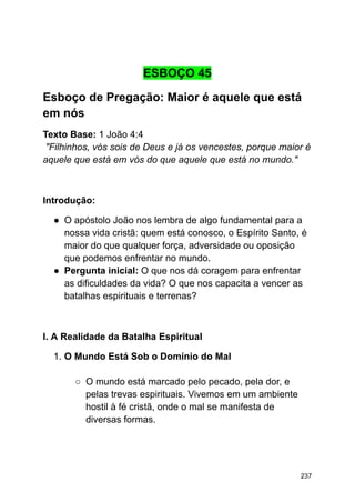 ESBOÇO 45
Esboço de Pregação: Maior é aquele que está
em nós
Texto Base: 1 João 4:4
"Filhinhos, vós sois de Deus e já os vencestes, porque maior é
aquele que está em vós do que aquele que está no mundo."
Introdução:
● O apóstolo João nos lembra de algo fundamental para a
nossa vida cristã: quem está conosco, o Espírito Santo, é
maior do que qualquer força, adversidade ou oposição
que podemos enfrentar no mundo.
● Pergunta inicial: O que nos dá coragem para enfrentar
as dificuldades da vida? O que nos capacita a vencer as
batalhas espirituais e terrenas?
I. A Realidade da Batalha Espiritual
1. O Mundo Está Sob o Domínio do Mal
○ O mundo está marcado pelo pecado, pela dor, e
pelas trevas espirituais. Vivemos em um ambiente
hostil à fé cristã, onde o mal se manifesta de
diversas formas.
237
 