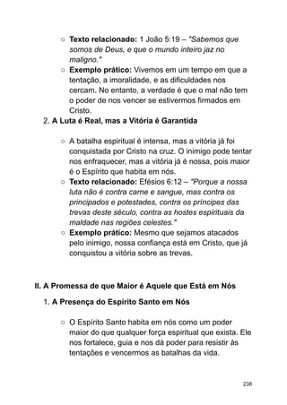 ○ Texto relacionado: 1 João 5:19 – "Sabemos que
somos de Deus, e que o mundo inteiro jaz no
maligno."
○ Exemplo prático: Vivemos em um tempo em que a
tentação, a imoralidade, e as dificuldades nos
cercam. No entanto, a verdade é que o mal não tem
o poder de nos vencer se estivermos firmados em
Cristo.
2. A Luta é Real, mas a Vitória é Garantida
○ A batalha espiritual é intensa, mas a vitória já foi
conquistada por Cristo na cruz. O inimigo pode tentar
nos enfraquecer, mas a vitória já é nossa, pois maior
é o Espírito que habita em nós.
○ Texto relacionado: Efésios 6:12 – "Porque a nossa
luta não é contra carne e sangue, mas contra os
principados e potestades, contra os príncipes das
trevas deste século, contra as hostes espirituais da
maldade nas regiões celestes."
○ Exemplo prático: Mesmo que sejamos atacados
pelo inimigo, nossa confiança está em Cristo, que já
conquistou a vitória sobre as trevas.
II. A Promessa de que Maior é Aquele que Está em Nós
1. A Presença do Espírito Santo em Nós
○ O Espírito Santo habita em nós como um poder
maior do que qualquer força espiritual que exista. Ele
nos fortalece, guia e nos dá poder para resistir às
tentações e vencermos as batalhas da vida.
238
 