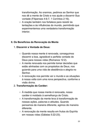 transformação. Ao orarmos, pedimos ao Senhor que
nos dê a mente de Cristo e nos ajude a discernir Sua
vontade (Filipenses 4:6-7, 1 Coríntios 2:16).
○ A oração também nos fortalece para resistir às
tentações e às influências do mundo, permitindo que
experimentemos uma verdadeira transformação
interior.
II. Os Benefícios da Renovação da Mente
1. Discernir a Vontade de Deus:
○ Quando nossa mente é renovada, conseguimos
discernir a boa, agradável e perfeita vontade de
Deus para nossas vidas (Romanos 12:2).
○ A mente renovada nos permite tomar decisões que
estão alinhadas com os propósitos de Deus, nos
guiando para uma vida de obediência e alegria no
Senhor.
○ A renovação nos permite ver o mundo e as situações
à nossa volta com uma nova perspectiva, conforme a
visão divina.
2. Transformação do Caráter:
○ À medida que nossa mente é renovada, nosso
caráter é moldado à semelhança de Cristo.
○ A transformação da mente leva à transformação de
nossas ações, palavras e atitudes. Quando
pensamos de maneira diferente, agimos de maneira
diferente.
○ A renovação da mente resulta em frutos do Espírito
em nossas vidas (Gálatas 5:22-23).
23
 