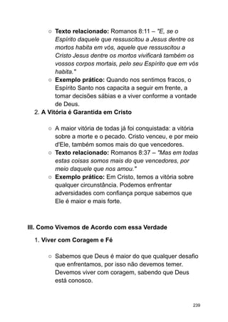○ Texto relacionado: Romanos 8:11 – "E, se o
Espírito daquele que ressuscitou a Jesus dentre os
mortos habita em vós, aquele que ressuscitou a
Cristo Jesus dentre os mortos vivificará também os
vossos corpos mortais, pelo seu Espírito que em vós
habita."
○ Exemplo prático: Quando nos sentimos fracos, o
Espírito Santo nos capacita a seguir em frente, a
tomar decisões sábias e a viver conforme a vontade
de Deus.
2. A Vitória é Garantida em Cristo
○ A maior vitória de todas já foi conquistada: a vitória
sobre a morte e o pecado. Cristo venceu, e por meio
d'Ele, também somos mais do que vencedores.
○ Texto relacionado: Romanos 8:37 – "Mas em todas
estas coisas somos mais do que vencedores, por
meio daquele que nos amou."
○ Exemplo prático: Em Cristo, temos a vitória sobre
qualquer circunstância. Podemos enfrentar
adversidades com confiança porque sabemos que
Ele é maior e mais forte.
III. Como Vivemos de Acordo com essa Verdade
1. Viver com Coragem e Fé
○ Sabemos que Deus é maior do que qualquer desafio
que enfrentamos, por isso não devemos temer.
Devemos viver com coragem, sabendo que Deus
está conosco.
239
 