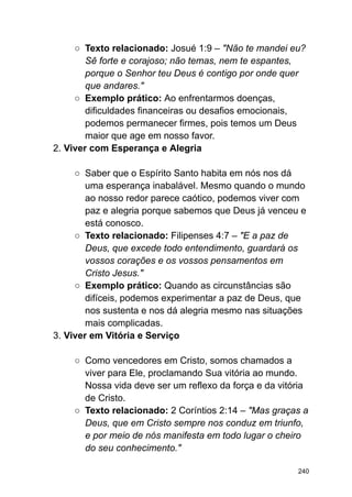 ○ Texto relacionado: Josué 1:9 – "Não te mandei eu?
Sê forte e corajoso; não temas, nem te espantes,
porque o Senhor teu Deus é contigo por onde quer
que andares."
○ Exemplo prático: Ao enfrentarmos doenças,
dificuldades financeiras ou desafios emocionais,
podemos permanecer firmes, pois temos um Deus
maior que age em nosso favor.
2. Viver com Esperança e Alegria
○ Saber que o Espírito Santo habita em nós nos dá
uma esperança inabalável. Mesmo quando o mundo
ao nosso redor parece caótico, podemos viver com
paz e alegria porque sabemos que Deus já venceu e
está conosco.
○ Texto relacionado: Filipenses 4:7 – "E a paz de
Deus, que excede todo entendimento, guardará os
vossos corações e os vossos pensamentos em
Cristo Jesus."
○ Exemplo prático: Quando as circunstâncias são
difíceis, podemos experimentar a paz de Deus, que
nos sustenta e nos dá alegria mesmo nas situações
mais complicadas.
3. Viver em Vitória e Serviço
○ Como vencedores em Cristo, somos chamados a
viver para Ele, proclamando Sua vitória ao mundo.
Nossa vida deve ser um reflexo da força e da vitória
de Cristo.
○ Texto relacionado: 2 Coríntios 2:14 – "Mas graças a
Deus, que em Cristo sempre nos conduz em triunfo,
e por meio de nós manifesta em todo lugar o cheiro
do seu conhecimento."
240
 
