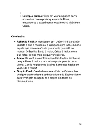 ○
○ Exemplo prático: Viver em vitória significa servir
aos outros com o poder que vem de Deus,
ajudando-os a experimentar essa mesma vitória em
Cristo.
Conclusão:
● Reflexão Final: A mensagem de 1 João 4:4 é clara: não
importa o que o mundo ou o inimigo tentem fazer, maior é
aquele que está em nós do que aquele que está no
mundo. O Espírito Santo é maior, Cristo é maior, e em
Sua força, somos mais do que vencedores.
● Apelo: Se você está enfrentando dificuldades, lembre-se
de que Deus é maior e tem todo o poder para te dar a
vitória. Confie no poder do Espírito Santo que habita em
você. Ele é maior!
● Oração Final: Ore declarando a vitória de Cristo sobre
qualquer adversidade e pedindo a força do Espírito Santo
para viver com coragem, fé e alegria em todas as
circunstâncias.
241
 