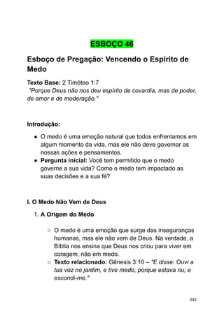 ESBOÇO 46
Esboço de Pregação: Vencendo o Espírito de
Medo
Texto Base: 2 Timóteo 1:7
"Porque Deus não nos deu espírito de covardia, mas de poder,
de amor e de moderação."
Introdução:
● O medo é uma emoção natural que todos enfrentamos em
algum momento da vida, mas ele não deve governar as
nossas ações e pensamentos.
● Pergunta inicial: Você tem permitido que o medo
governe a sua vida? Como o medo tem impactado as
suas decisões e a sua fé?
I. O Medo Não Vem de Deus
1. A Origem do Medo
○ O medo é uma emoção que surge das inseguranças
humanas, mas ele não vem de Deus. Na verdade, a
Bíblia nos ensina que Deus nos criou para viver em
coragem, não em medo.
○ Texto relacionado: Gênesis 3:10 – "E disse: Ouvi a
tua voz no jardim, e tive medo, porque estava nu; e
escondi-me."
242
 