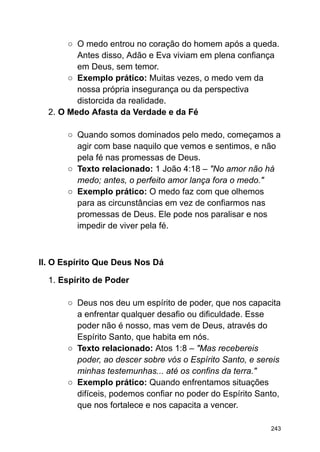 ○ O medo entrou no coração do homem após a queda.
Antes disso, Adão e Eva viviam em plena confiança
em Deus, sem temor.
○ Exemplo prático: Muitas vezes, o medo vem da
nossa própria insegurança ou da perspectiva
distorcida da realidade.
2. O Medo Afasta da Verdade e da Fé
○ Quando somos dominados pelo medo, começamos a
agir com base naquilo que vemos e sentimos, e não
pela fé nas promessas de Deus.
○ Texto relacionado: 1 João 4:18 – "No amor não há
medo; antes, o perfeito amor lança fora o medo."
○ Exemplo prático: O medo faz com que olhemos
para as circunstâncias em vez de confiarmos nas
promessas de Deus. Ele pode nos paralisar e nos
impedir de viver pela fé.
II. O Espírito Que Deus Nos Dá
1. Espírito de Poder
○ Deus nos deu um espírito de poder, que nos capacita
a enfrentar qualquer desafio ou dificuldade. Esse
poder não é nosso, mas vem de Deus, através do
Espírito Santo, que habita em nós.
○ Texto relacionado: Atos 1:8 – "Mas recebereis
poder, ao descer sobre vós o Espírito Santo, e sereis
minhas testemunhas... até os confins da terra."
○ Exemplo prático: Quando enfrentamos situações
difíceis, podemos confiar no poder do Espírito Santo,
que nos fortalece e nos capacita a vencer.
243
 