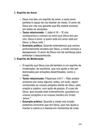 2. Espírito de Amor
○ Deus nos deu um espírito de amor, e esse amor
perfeito é capaz de nos libertar do medo. O amor de
Deus por nós nos garante que Ele estará conosco
em todas as situações.
○ Texto relacionado: 1 João 4:16 – "E nós
conhecemos e cremos no amor que Deus tem por
nós. Deus é amor; e quem está em amor está em
Deus, e Deus nele."
○ Exemplo prático: Quando entendemos que somos
profundamente amados por Deus, o medo começa a
desaparecer. O amor de Deus nos dá confiança para
enfrentar o desconhecido.
3. Espírito de Moderação
○ O espírito que Deus nos dá também é um espírito de
moderação, de equilíbrio, que nos ajuda a não ser
dominados por emoções desenfreadas, como o
medo.
○ Texto relacionado: Filipenses 4:6-7 – "Não andeis
ansiosos por coisa alguma; antes, em tudo, sejam
conhecidas as vossas petições diante de Deus, pela
oração e súplica, com ação de graças. E a paz de
Deus, que excede todo entendimento, guardará os
vossos corações e as vossas mentes em Cristo
Jesus."
○ Exemplo prático: Quando o medo nos invade,
podemos encontrar paz em Deus, que nos ajuda a
manter a calma e a clareza em momentos de crise.
244
 