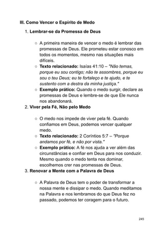 III. Como Vencer o Espírito de Medo
1. Lembrar-se da Promessa de Deus
○ A primeira maneira de vencer o medo é lembrar das
promessas de Deus. Ele prometeu estar conosco em
todos os momentos, mesmo nas situações mais
difíceis.
○ Texto relacionado: Isaías 41:10 – "Não temas,
porque eu sou contigo; não te assombres, porque eu
sou o teu Deus; eu te fortaleço e te ajudo, e te
sustento com a destra da minha justiça."
○ Exemplo prático: Quando o medo surgir, declare as
promessas de Deus e lembre-se de que Ele nunca
nos abandonará.
2. Viver pela Fé, Não pelo Medo
○ O medo nos impede de viver pela fé. Quando
confiamos em Deus, podemos vencer qualquer
medo.
○ Texto relacionado: 2 Coríntios 5:7 – "Porque
andamos por fé, e não por vista."
○ Exemplo prático: A fé nos ajuda a ver além das
circunstâncias e confiar em Deus para nos conduzir.
Mesmo quando o medo tenta nos dominar,
escolhemos crer nas promessas de Deus.
3. Renovar a Mente com a Palavra de Deus
○ A Palavra de Deus tem o poder de transformar a
nossa mente e dissipar o medo. Quando meditamos
na Palavra e nos lembramos do que Deus fez no
passado, podemos ter coragem para o futuro.
245
 