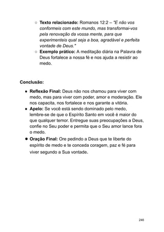 ○ Texto relacionado: Romanos 12:2 – "E não vos
conformeis com este mundo, mas transformai-vos
pela renovação da vossa mente, para que
experimenteis qual seja a boa, agradável e perfeita
vontade de Deus."
○ Exemplo prático: A meditação diária na Palavra de
Deus fortalece a nossa fé e nos ajuda a resistir ao
medo.
Conclusão:
● Reflexão Final: Deus não nos chamou para viver com
medo, mas para viver com poder, amor e moderação. Ele
nos capacita, nos fortalece e nos garante a vitória.
● Apelo: Se você está sendo dominado pelo medo,
lembre-se de que o Espírito Santo em você é maior do
que qualquer temor. Entregue suas preocupações a Deus,
confie no Seu poder e permita que o Seu amor lance fora
o medo.
● Oração Final: Ore pedindo a Deus que te liberte do
espírito de medo e te conceda coragem, paz e fé para
viver segundo a Sua vontade.
246
 