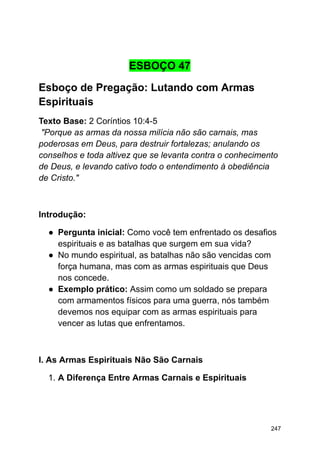 ESBOÇO 47
Esboço de Pregação: Lutando com Armas
Espirituais
Texto Base: 2 Coríntios 10:4-5
"Porque as armas da nossa milícia não são carnais, mas
poderosas em Deus, para destruir fortalezas; anulando os
conselhos e toda altivez que se levanta contra o conhecimento
de Deus, e levando cativo todo o entendimento à obediência
de Cristo."
Introdução:
● Pergunta inicial: Como você tem enfrentado os desafios
espirituais e as batalhas que surgem em sua vida?
● No mundo espiritual, as batalhas não são vencidas com
força humana, mas com as armas espirituais que Deus
nos concede.
● Exemplo prático: Assim como um soldado se prepara
com armamentos físicos para uma guerra, nós também
devemos nos equipar com as armas espirituais para
vencer as lutas que enfrentamos.
I. As Armas Espirituais Não São Carnais
1. A Diferença Entre Armas Carnais e Espirituais
247
 