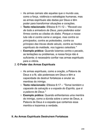 ○ As armas carnais são aquelas que o mundo usa,
como a força, violência e estratégias humanas, mas
as armas espirituais são dadas por Deus e têm
poder para transformar situações e corações.
○ Texto relacionado: Efésios 6:11-12 – "Revesti-vos
de toda a armadura de Deus, para poderdes estar
firmes contra as ciladas do diabo. Porque a nossa
luta não é contra carne e sangue, mas contra os
principados, contra as potestades, contra os
príncipes das trevas deste século, contra as hostes
espirituais da maldade, nos lugares celestiais."
○ Exemplo prático: Quando lutamos contra o pecado,
as tentações ou problemas, a nossa força não é
suficiente; é necessário confiar nas armas espirituais
para a vitória.
2. O Poder das Armas Espirituais
○ As armas espirituais, como a oração, a Palavra de
Deus e a fé, são poderosas em Deus e têm a
capacidade de destruir fortalezas e anular as
mentiras do inimigo.
○ Texto relacionado: Efésios 6:17 – "Tomai também o
capacete da salvação e a espada do Espírito, que é
a palavra de Deus."
○ Exemplo prático: Quando enfrentamos uma mentira
do inimigo, como a dúvida sobre o amor de Deus, a
Palavra de Deus é a espada que cortamos essa
mentira e trazemos a verdade.
II. As Armas Espirituais Destruírem Fortalezas
248
 