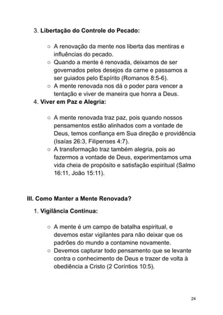 3. Libertação do Controle do Pecado:
○ A renovação da mente nos liberta das mentiras e
influências do pecado.
○ Quando a mente é renovada, deixamos de ser
governados pelos desejos da carne e passamos a
ser guiados pelo Espírito (Romanos 8:5-6).
○ A mente renovada nos dá o poder para vencer a
tentação e viver de maneira que honra a Deus.
4. Viver em Paz e Alegria:
○ A mente renovada traz paz, pois quando nossos
pensamentos estão alinhados com a vontade de
Deus, temos confiança em Sua direção e providência
(Isaías 26:3, Filipenses 4:7).
○ A transformação traz também alegria, pois ao
fazermos a vontade de Deus, experimentamos uma
vida cheia de propósito e satisfação espiritual (Salmo
16:11, João 15:11).
III. Como Manter a Mente Renovada?
1. Vigilância Contínua:
○ A mente é um campo de batalha espiritual, e
devemos estar vigilantes para não deixar que os
padrões do mundo a contamine novamente.
○ Devemos capturar todo pensamento que se levante
contra o conhecimento de Deus e trazer de volta à
obediência a Cristo (2 Coríntios 10:5).
24
 