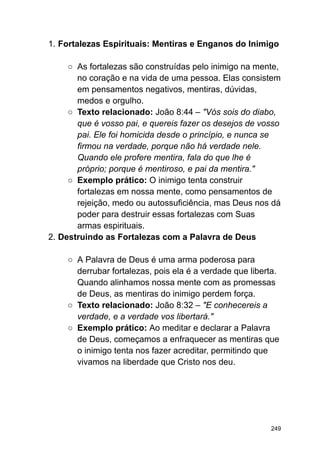 1. Fortalezas Espirituais: Mentiras e Enganos do Inimigo
○ As fortalezas são construídas pelo inimigo na mente,
no coração e na vida de uma pessoa. Elas consistem
em pensamentos negativos, mentiras, dúvidas,
medos e orgulho.
○ Texto relacionado: João 8:44 – "Vós sois do diabo,
que é vosso pai, e quereis fazer os desejos de vosso
pai. Ele foi homicida desde o princípio, e nunca se
firmou na verdade, porque não há verdade nele.
Quando ele profere mentira, fala do que lhe é
próprio; porque é mentiroso, e pai da mentira."
○ Exemplo prático: O inimigo tenta construir
fortalezas em nossa mente, como pensamentos de
rejeição, medo ou autossuficiência, mas Deus nos dá
poder para destruir essas fortalezas com Suas
armas espirituais.
2. Destruindo as Fortalezas com a Palavra de Deus
○ A Palavra de Deus é uma arma poderosa para
derrubar fortalezas, pois ela é a verdade que liberta.
Quando alinhamos nossa mente com as promessas
de Deus, as mentiras do inimigo perdem força.
○ Texto relacionado: João 8:32 – "E conhecereis a
verdade, e a verdade vos libertará."
○ Exemplo prático: Ao meditar e declarar a Palavra
de Deus, começamos a enfraquecer as mentiras que
o inimigo tenta nos fazer acreditar, permitindo que
vivamos na liberdade que Cristo nos deu.
249
 