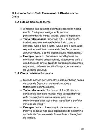 III. Levando Cativo Todo Pensamento à Obediência de
Cristo
1. A Luta no Campo da Mente
○ A maioria das batalhas espirituais ocorre na nossa
mente. É ali que o inimigo tenta semear
pensamentos de medo, dúvida, orgulho e pecado.
○ Texto relacionado: Filipenses 4:8 – "Finalmente,
irmãos, tudo o que é verdadeiro, tudo o que é
honesto, tudo o que é justo, tudo o que é puro, tudo
o que é amável, tudo o que é de boa fama, se há
alguma virtude, e se há algum louvor, nisso pensai."
○ Exemplo prático: Precisamos ser diligentes em
monitorar nossos pensamentos, trazendo-os para a
obediência de Cristo. Quando surgem pensamentos
negativos, podemos substituí-los por pensamentos
da verdade de Deus.
2. A Vitória na Mente Renovada
○ Quando nossos pensamentos estão alinhados com a
verdade de Deus, somos transformados e
fortalecidos espiritualmente.
○ Texto relacionado: Romanos 12:2 – "E não vos
conformeis com este mundo, mas transformai-vos
pela renovação da vossa mente, para que
experimenteis qual seja a boa, agradável e perfeita
vontade de Deus."
○ Exemplo prático: A renovação da mente com a
Palavra de Deus nos dá a capacidade de discernir a
vontade de Deus e resistir às mentiras e tentações
do inimigo.
250
 