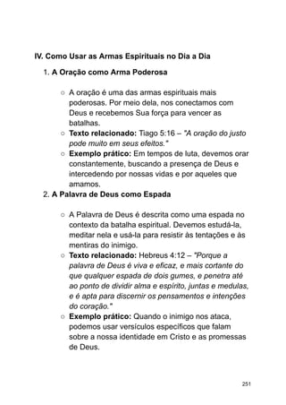 IV. Como Usar as Armas Espirituais no Dia a Dia
1. A Oração como Arma Poderosa
○ A oração é uma das armas espirituais mais
poderosas. Por meio dela, nos conectamos com
Deus e recebemos Sua força para vencer as
batalhas.
○ Texto relacionado: Tiago 5:16 – "A oração do justo
pode muito em seus efeitos."
○ Exemplo prático: Em tempos de luta, devemos orar
constantemente, buscando a presença de Deus e
intercedendo por nossas vidas e por aqueles que
amamos.
2. A Palavra de Deus como Espada
○ A Palavra de Deus é descrita como uma espada no
contexto da batalha espiritual. Devemos estudá-la,
meditar nela e usá-la para resistir às tentações e às
mentiras do inimigo.
○ Texto relacionado: Hebreus 4:12 – "Porque a
palavra de Deus é viva e eficaz, e mais cortante do
que qualquer espada de dois gumes, e penetra até
ao ponto de dividir alma e espírito, juntas e medulas,
e é apta para discernir os pensamentos e intenções
do coração."
○ Exemplo prático: Quando o inimigo nos ataca,
podemos usar versículos específicos que falam
sobre a nossa identidade em Cristo e as promessas
de Deus.
251
 