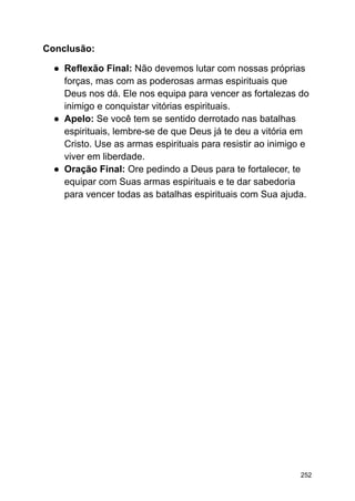 Conclusão:
● Reflexão Final: Não devemos lutar com nossas próprias
forças, mas com as poderosas armas espirituais que
Deus nos dá. Ele nos equipa para vencer as fortalezas do
inimigo e conquistar vitórias espirituais.
● Apelo: Se você tem se sentido derrotado nas batalhas
espirituais, lembre-se de que Deus já te deu a vitória em
Cristo. Use as armas espirituais para resistir ao inimigo e
viver em liberdade.
● Oração Final: Ore pedindo a Deus para te fortalecer, te
equipar com Suas armas espirituais e te dar sabedoria
para vencer todas as batalhas espirituais com Sua ajuda.
252
 