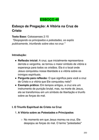 ESBOÇO 48
Esboço de Pregação: A Vitória na Cruz de
Cristo
Texto Base: Colossenses 2:15
"Despojando os principados e potestades, os expôs
publicamente, triunfando sobre eles na cruz."
Introdução:
● Reflexão inicial: A cruz, que inicialmente representava
derrota e vergonha, se tornou o maior símbolo de vitória e
esperança para todos os cristãos. Ela é o local onde
Jesus conquistou nossa liberdade e a vitória sobre os
inimigos espirituais.
● Pergunta para reflexão: O que significa para você a cruz
de Cristo e a vitória que Ele conquistou nela?
● Exemplo prático: Em tempos antigos, a cruz era um
instrumento de punição brutal, mas, na morte de Jesus,
ela se transformou em um símbolo de libertação e triunfo
sobre as forças do mal.
I. O Triunfo Espiritual de Cristo na Cruz
1. A Vitória sobre as Potestades e Principados
○ No momento em que Jesus morreu na cruz, Ele
despojou as forças do mal. O termo "potestades"
253
 