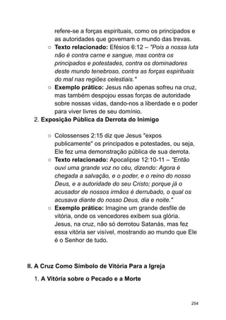 refere-se a forças espirituais, como os principados e
as autoridades que governam o mundo das trevas.
○ Texto relacionado: Efésios 6:12 – "Pois a nossa luta
não é contra carne e sangue, mas contra os
principados e potestades, contra os dominadores
deste mundo tenebroso, contra as forças espirituais
do mal nas regiões celestiais."
○ Exemplo prático: Jesus não apenas sofreu na cruz,
mas também despojou essas forças de autoridade
sobre nossas vidas, dando-nos a liberdade e o poder
para viver livres de seu domínio.
2. Exposição Pública da Derrota do Inimigo
○ Colossenses 2:15 diz que Jesus "expos
publicamente" os principados e potestades, ou seja,
Ele fez uma demonstração pública de sua derrota.
○ Texto relacionado: Apocalipse 12:10-11 – "Então
ouvi uma grande voz no céu, dizendo: Agora é
chegada a salvação, e o poder, e o reino do nosso
Deus, e a autoridade do seu Cristo; porque já o
acusador de nossos irmãos é derrubado, o qual os
acusava diante do nosso Deus, dia e noite."
○ Exemplo prático: Imagine um grande desfile de
vitória, onde os vencedores exibem sua glória.
Jesus, na cruz, não só derrotou Satanás, mas fez
essa vitória ser visível, mostrando ao mundo que Ele
é o Senhor de tudo.
II. A Cruz Como Símbolo de Vitória Para a Igreja
1. A Vitória sobre o Pecado e a Morte
254
 