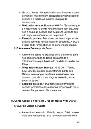 ○ Na cruz, Jesus não apenas derrotou Satanás e seus
demônios, mas também conquistou a vitória sobre o
pecado e a morte, os maiores inimigos da
humanidade.
○ Texto relacionado: Romanos 6:6-7 – "Sabemos que
a nossa velha natureza foi crucificada com ele, para
que o corpo do pecado seja destruído, a fim de que
não sejamos mais escravos do pecado."
○ Exemplo prático: Pela morte de Jesus, o poder do
pecado sobre as nossas vidas foi quebrado. A cruz é
o local onde fomos libertos da condenação eterna.
2. O Acesso à Presença de Deus
○ A morte de Jesus na cruz nos abriu o caminho para
nos aproximarmos de Deus, restaurando o
relacionamento que havia sido perdido no Jardim do
Éden.
○ Texto relacionado: Hebreus 10:19-20 – "Tendo,
pois, irmãos, ousadia para entrar no Santo dos
Santos, pelo sangue de Jesus, pelo novo e vivo
caminho que ele nos consagrou, pelo véu, isto é,
pela sua carne."
○ Exemplo prático: A cruz removeu a barreira do
pecado, permitindo-nos entrar na presença de Deus
com confiança, como filhos amados.
III. Como Aplicar a Vitória da Cruz em Nossa Vida Diária
1. Viver na Vitória de Cristo
○ A cruz é um lembrete diário de que em Cristo somos
mais que vencedores. Isso nos chama a viver com
255
 