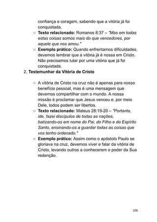 confiança e coragem, sabendo que a vitória já foi
conquistada.
○ Texto relacionado: Romanos 8:37 – "Mas em todas
estas coisas somos mais do que vencedores, por
aquele que nos amou."
○ Exemplo prático: Quando enfrentamos dificuldades,
devemos lembrar que a vitória já é nossa em Cristo.
Não precisamos lutar por uma vitória que já foi
conquistada.
2. Testemunhar da Vitória de Cristo
○ A vitória de Cristo na cruz não é apenas para nosso
benefício pessoal, mas é uma mensagem que
devemos compartilhar com o mundo. A nossa
missão é proclamar que Jesus venceu e, por meio
Dele, todos podem ser libertos.
○ Texto relacionado: Mateus 28:19-20 – "Portanto,
ide, fazei discípulos de todas as nações,
batizando-os em nome do Pai, do Filho e do Espírito
Santo, ensinando-os a guardar todas as coisas que
vos tenho ordenado."
○ Exemplo prático: Assim como o apóstolo Paulo se
gloriava na cruz, devemos viver e falar da vitória de
Cristo, levando outros a conhecerem o poder da Sua
redenção.
256
 