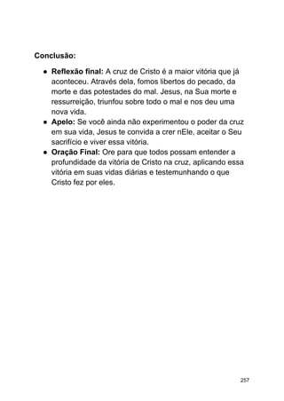 Conclusão:
● Reflexão final: A cruz de Cristo é a maior vitória que já
aconteceu. Através dela, fomos libertos do pecado, da
morte e das potestades do mal. Jesus, na Sua morte e
ressurreição, triunfou sobre todo o mal e nos deu uma
nova vida.
● Apelo: Se você ainda não experimentou o poder da cruz
em sua vida, Jesus te convida a crer nEle, aceitar o Seu
sacrifício e viver essa vitória.
● Oração Final: Ore para que todos possam entender a
profundidade da vitória de Cristo na cruz, aplicando essa
vitória em suas vidas diárias e testemunhando o que
Cristo fez por eles.
257
 
