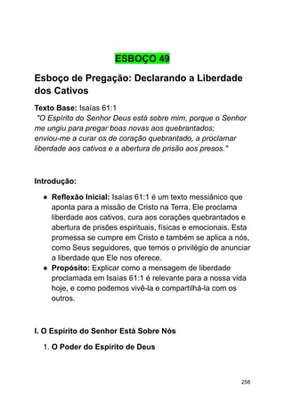 ESBOÇO 49
Esboço de Pregação: Declarando a Liberdade
dos Cativos
Texto Base: Isaías 61:1
"O Espírito do Senhor Deus está sobre mim, porque o Senhor
me ungiu para pregar boas novas aos quebrantados;
enviou-me a curar os de coração quebrantado, a proclamar
liberdade aos cativos e a abertura de prisão aos presos."
Introdução:
● Reflexão Inicial: Isaías 61:1 é um texto messiânico que
aponta para a missão de Cristo na Terra. Ele proclama
liberdade aos cativos, cura aos corações quebrantados e
abertura de prisões espirituais, físicas e emocionais. Esta
promessa se cumpre em Cristo e também se aplica a nós,
como Seus seguidores, que temos o privilégio de anunciar
a liberdade que Ele nos oferece.
● Propósito: Explicar como a mensagem de liberdade
proclamada em Isaías 61:1 é relevante para a nossa vida
hoje, e como podemos vivê-la e compartilhá-la com os
outros.
I. O Espírito do Senhor Está Sobre Nós
1. O Poder do Espírito de Deus
258
 