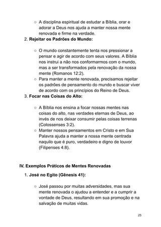 ○ A disciplina espiritual de estudar a Bíblia, orar e
adorar a Deus nos ajuda a manter nossa mente
renovada e firme na verdade.
2. Rejeitar os Padrões do Mundo:
○ O mundo constantemente tenta nos pressionar a
pensar e agir de acordo com seus valores. A Bíblia
nos instrui a não nos conformarmos com o mundo,
mas a ser transformados pela renovação da nossa
mente (Romanos 12:2).
○ Para manter a mente renovada, precisamos rejeitar
os padrões de pensamento do mundo e buscar viver
de acordo com os princípios do Reino de Deus.
3. Focar nas Coisas do Alto:
○ A Bíblia nos ensina a focar nossas mentes nas
coisas do alto, nas verdades eternas de Deus, ao
invés de nos deixar consumir pelas coisas terrenas
(Colossenses 3:2).
○ Manter nossos pensamentos em Cristo e em Sua
Palavra ajuda a manter a nossa mente centrada
naquilo que é puro, verdadeiro e digno de louvor
(Filipenses 4:8).
IV. Exemplos Práticos de Mentes Renovadas
1. José no Egito (Gênesis 41):
○ José passou por muitas adversidades, mas sua
mente renovada o ajudou a entender e a cumprir a
vontade de Deus, resultando em sua promoção e na
salvação de muitas vidas.
25
 