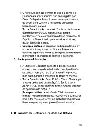 ○ O versículo começa afirmando que o Espírito do
Senhor está sobre aqueles que são ungidos por
Deus. O Espírito Santo é quem nos capacita e nos
dá poder para cumprir a missão de proclamar
liberdade aos cativos.
○ Texto Relacionado: Lucas 4:18 – Quando Jesus leu
esse mesmo versículo na sinagoga, Ele se
identificou como o cumprimento dessa promessa. O
Espírito de Deus é dado para transformar vidas,
trazer libertação e cura.
○ Exemplo prático: A presença do Espírito Santo em
nossa vida é o que nos habilita a enfrentar as
batalhas espirituais, curar os corações quebrantados
e anunciar a libertação do pecado e da morte.
2. Unção para a Libertação
○ A unção de Deus nos capacita a pregar as boas
novas, curar os quebrantados de coração e libertar
os cativos. A unção não é para benefício próprio,
mas para cumprir o propósito de Deus no mundo.
○ Texto Relacionado: Atos 10:38 – "Como Deus ungiu
a Jesus de Nazaré com o Espírito Santo e com
poder, o qual andou fazendo bem e curando a todos
os oprimidos do diabo..."
○ Exemplo prático: A missão de Cristo é a nossa
missão. Ao sermos ungidos, recebemos a autoridade
para lutar contra as forças do mal e trazer a paz e a
liberdade para aqueles que estão aprisionados.
II. O Propósito de Declarar a Liberdade aos Cativos
259
 