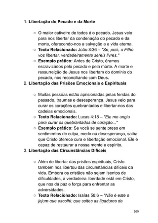 1. Libertação do Pecado e da Morte
○ O maior cativeiro de todos é o pecado. Jesus veio
para nos libertar da condenação do pecado e da
morte, oferecendo-nos a salvação e a vida eterna.
○ Texto Relacionado: João 8:36 – "Se, pois, o Filho
vos libertar, verdadeiramente sereis livres."
○ Exemplo prático: Antes de Cristo, éramos
escravizados pelo pecado e pela morte. A morte e
ressurreição de Jesus nos libertam do domínio do
pecado, nos reconciliando com Deus.
2. Libertação das Prisões Emocionais e Espirituais
○ Muitas pessoas estão aprisionadas pelas feridas do
passado, traumas e desesperança. Jesus veio para
curar os corações quebrantados e libertar-nos das
cadeias emocionais.
○ Texto Relacionado: Lucas 4:18 – "Ele me ungiu
para curar os quebrantados de coração..."
○ Exemplo prático: Se você se sente preso em
sentimentos de culpa, medo ou desesperança, saiba
que Cristo oferece cura e libertação emocional. Ele é
capaz de restaurar a nossa mente e espírito.
3. Libertação das Circunstâncias Difíceis
○ Além de libertar das prisões espirituais, Cristo
também nos libertou das circunstâncias difíceis da
vida. Embora os cristãos não sejam isentos de
dificuldades, a verdadeira liberdade está em Cristo,
que nos dá paz e força para enfrentar as
adversidades.
○ Texto Relacionado: Isaías 58:6 – "Não é este o
jejum que escolhi: que soltes as ligaduras da
260
 