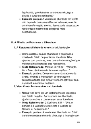 impiedade, que desfaças as ataduras do jugo e
deixes ir livres os oprimidos?"
○ Exemplo prático: A verdadeira liberdade em Cristo
não depende das circunstâncias externas, mas de
uma transformação interna. Jesus pode trazer paz e
restauração mesmo nas situações mais
desafiadoras.
III. A Missão de Proclamar a Liberdade
1. A Responsabilidade de Anunciar a Libertação
○ Como cristãos, somos chamados a continuar a
missão de Cristo de proclamar liberdade. Não
apenas com palavras, mas com atitudes e ações que
manifestam a liberdade que recebemos.
○ Texto Relacionado: Mateus 28:19-20 – "Portanto,
ide e fazei discípulos de todas as nações..."
○ Exemplo prático: Devemos ser embaixadores de
Cristo, levando a mensagem de libertação e
salvação a todos que ainda vivem em cativeiro, seja
espiritual, emocional ou físico.
2. Viver Como Testemunhas da Liberdade
○ Nossa vida deve ser um testemunho da liberdade
que Cristo nos deu. Ao vivermos em liberdade,
ajudamos outros a conhecerem essa liberdade.
○ Texto Relacionado: 2 Coríntios 3:17 – "Ora, o
Senhor é o Espírito; e onde está o Espírito do
Senhor, aí há liberdade."
○ Exemplo prático: A verdadeira liberdade em Cristo
transforma nossa forma de viver, agir e interagir com
261
 