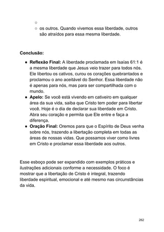 ○
○ os outros. Quando vivemos essa liberdade, outros
são atraídos para essa mesma liberdade.
Conclusão:
● Reflexão Final: A liberdade proclamada em Isaías 61:1 é
a mesma liberdade que Jesus veio trazer para todos nós.
Ele libertou os cativos, curou os corações quebrantados e
proclamou o ano aceitável do Senhor. Essa liberdade não
é apenas para nós, mas para ser compartilhada com o
mundo.
● Apelo: Se você está vivendo em cativeiro em qualquer
área da sua vida, saiba que Cristo tem poder para libertar
você. Hoje é o dia de declarar sua liberdade em Cristo.
Abra seu coração e permita que Ele entre e faça a
diferença.
● Oração Final: Oremos para que o Espírito de Deus venha
sobre nós, trazendo a libertação completa em todas as
áreas de nossas vidas. Que possamos viver como livres
em Cristo e proclamar essa liberdade aos outros.
Esse esboço pode ser expandido com exemplos práticos e
ilustrações adicionais conforme a necessidade. O foco é
mostrar que a libertação de Cristo é integral, trazendo
liberdade espiritual, emocional e até mesmo nas circunstâncias
da vida.
262
 