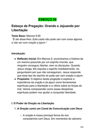 ESBOÇO 50
Esboço de Pregação: Orando e Jejuando por
Libertação
Texto Base: Marcos 9:29
"E ele disse-lhes: Esta casta não pode sair com coisa alguma,
a não ser com oração e jejum."
Introdução:
● Reflexão Inicial: Em Marcos 9, encontramos a história de
um menino possuído por um espírito imundo, que
ninguém conseguiu libertar, nem os discípulos. Quando
Jesus chega, Ele expulsa o espírito imediatamente. Ao
perguntarem por que não conseguiram, Jesus responde
que esse tipo de espírito só pode sair com oração e jejum.
● Propósito: O objetivo desta pregação é explorar a
importância da oração e do jejum como ferramentas
espirituais para a libertação e a vitória sobre as forças do
mal. Vamos compreender como essas disciplinas
espirituais podem nos ajudar a conquistar liberdade.
I. O Poder da Oração na Libertação
1. A Oração como um Canal de Comunicação com Deus
○ A oração é nossa principal forma de nos
conectarmos com Deus. Em momentos de cativeiro
263
 