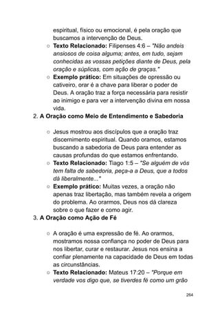 espiritual, físico ou emocional, é pela oração que
buscamos a intervenção de Deus.
○ Texto Relacionado: Filipenses 4:6 – "Não andeis
ansiosos de coisa alguma; antes, em tudo, sejam
conhecidas as vossas petições diante de Deus, pela
oração e súplicas, com ação de graças."
○ Exemplo prático: Em situações de opressão ou
cativeiro, orar é a chave para liberar o poder de
Deus. A oração traz a força necessária para resistir
ao inimigo e para ver a intervenção divina em nossa
vida.
2. A Oração como Meio de Entendimento e Sabedoria
○ Jesus mostrou aos discípulos que a oração traz
discernimento espiritual. Quando oramos, estamos
buscando a sabedoria de Deus para entender as
causas profundas do que estamos enfrentando.
○ Texto Relacionado: Tiago 1:5 – "Se alguém de vós
tem falta de sabedoria, peça-a a Deus, que a todos
dá liberalmente..."
○ Exemplo prático: Muitas vezes, a oração não
apenas traz libertação, mas também revela a origem
do problema. Ao orarmos, Deus nos dá clareza
sobre o que fazer e como agir.
3. A Oração como Ação de Fé
○ A oração é uma expressão de fé. Ao orarmos,
mostramos nossa confiança no poder de Deus para
nos libertar, curar e restaurar. Jesus nos ensina a
confiar plenamente na capacidade de Deus em todas
as circunstâncias.
○ Texto Relacionado: Mateus 17:20 – "Porque em
verdade vos digo que, se tiverdes fé como um grão
264
 