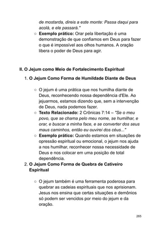 de mostarda, direis a este monte: Passa daqui para
acolá, e ele passará."
○ Exemplo prático: Orar pela libertação é uma
demonstração de que confiamos em Deus para fazer
o que é impossível aos olhos humanos. A oração
libera o poder de Deus para agir.
II. O Jejum como Meio de Fortalecimento Espiritual
1. O Jejum Como Forma de Humildade Diante de Deus
○ O jejum é uma prática que nos humilha diante de
Deus, reconhecendo nossa dependência d'Ele. Ao
jejuarmos, estamos dizendo que, sem a intervenção
de Deus, nada podemos fazer.
○ Texto Relacionado: 2 Crônicas 7:14 – "Se o meu
povo, que se chama pelo meu nome, se humilhar, e
orar, e buscar a minha face, e se converter dos seus
maus caminhos, então eu ouvirei dos céus..."
○ Exemplo prático: Quando estamos em situações de
opressão espiritual ou emocional, o jejum nos ajuda
a nos humilhar, reconhecer nossa necessidade de
Deus e nos colocar em uma posição de total
dependência.
2. O Jejum Como Forma de Quebra de Cativeiro
Espiritual
○ O jejum também é uma ferramenta poderosa para
quebrar as cadeias espirituais que nos aprisionam.
Jesus nos ensina que certas situações e demônios
só podem ser vencidos por meio do jejum e da
oração.
265
 