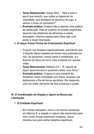 ○ Texto Relacionado: Isaías 58:6 – "Não é este o
jejum que escolhi: que soltes as ligaduras da
impiedade, que desfaças as ataduras do jugo, e
deixes ir livres os oprimidos?"
○ Exemplo prático: O jejum não é apenas uma prática
de abstenção, mas de quebrar as prisões espirituais.
Quando nos abstemos de alimentos e outras
distrações, criamos espaço para Deus agir com
poder e trazer libertação.
3. O Jejum Como Forma de Crescimento Espiritual
○ O jejum nos fortalece espiritualmente, permitindo que
o Espírito Santo trabalhe de forma mais profunda em
nós. Ao jejuarmos, nossa carne é mortificada, e o
Espírito de Deus se torna mais evidente em nossas
vidas.
○ Texto Relacionado: Mateus 4:2 – "E, depois de
jejuar quarenta dias e quarenta noites, teve fome."
○ Exemplo prático: O jejum é uma maneira de
fortalecer nossa intimidade com Deus. Quando nos
dedicamos a Ele de forma sacrificial, Ele responde
com um maior derramar de Sua presença e poder.
III. O Combinação de Oração e Jejum na Busca por
Libertação
1. O Combate Espiritual
○ Em muitas situações, como a do menino possesso
em Marcos 9, a oração e o jejum são essenciais para
lutar contra forças espirituais malignas. Jesus
mostrou que para certas batalhas espirituais,
266
 