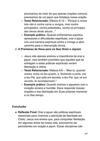 precisamos de mais do que apenas orações comuns;
precisamos de um jejum que fortaleça nossa oração.
○ Texto Relacionado: Efésios 6:12 – "Porque a nossa
luta não é contra carne e sangue, mas contra
principados, contra potestades, contra os príncipes
das trevas deste século..."
○ Exemplo prático: Quando enfrentamos espíritos
opressores e dificuldades espirituais, orar e jejuar
cria uma barreira espiritual contra o inimigo e abre
caminho para a intervenção divina.
2. A Promessa de Deus para os Que Oram e Jejuam
○ Jesus não apenas ensinou a importância de orar e
jejuar, mas também prometeu que aqueles que se
entregam a estas práticas espirituais veriam
libertação e vitória.
○ Texto Relacionado: Mateus 6:6 – "Mas tu, quando
orares, entra no teu quarto, e, fechando a porta, ora
a teu Pai, que está em secreto; e teu Pai, que vê em
secreto, te recompensará."
○ Exemplo prático: Quando oramos e jejuamos com o
coração sincero e humilde, Deus responde nossas
orações e traz libertação em Suas próprias maneiras
e no Seu tempo.
Conclusão:
● Reflexão Final: Orar e jejuar são práticas espirituais
essenciais para vivermos a plenitude de liberdade em
Cristo. Jesus nos ensina que, para conquistar libertação
em algumas áreas da nossa vida, precisamos ser
persistentes em oração e jejum. Essas disciplinas são
267
 