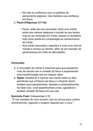 ○ Ele não se conformou com os padrões de
pensamento egípcios, mas manteve sua confiança
em Deus.
2. Paulo (Filipenses 3:7-14):
○ Paulo, antes de sua conversão, tinha uma mente
presa aos valores religiosos e sociais de seu tempo,
mas ao ser renovado em Cristo, passou a considerar
tudo como perda em comparação ao conhecimento
de Cristo.
○ Sua mente renovada o capacitou a viver uma vida de
missão e serviço ao Senhor, além de ser exemplo de
perseverança em meio às dificuldades.
Conclusão:
● A renovação da mente é essencial para que possamos
viver de acordo com a vontade de Deus e experimentar
uma transformação real em nossas vidas.
● Apelo: Desafie-se a renovar sua mente todos os dias,
permitindo que a Palavra de Deus e o Espírito Santo
moldem seus pensamentos, atitudes e comportamentos.
Ao fazer isso, você experimentará a boa, agradável e
perfeita vontade de Deus em sua vida.
Versículo Final: Colossenses 3:10
"E vos vestistes do novo homem, que se renova para o pleno
conhecimento, segundo a imagem daquele que o criou."
26
 