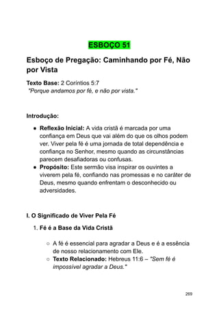 ESBOÇO 51
Esboço de Pregação: Caminhando por Fé, Não
por Vista
Texto Base: 2 Coríntios 5:7
"Porque andamos por fé, e não por vista."
Introdução:
● Reflexão Inicial: A vida cristã é marcada por uma
confiança em Deus que vai além do que os olhos podem
ver. Viver pela fé é uma jornada de total dependência e
confiança no Senhor, mesmo quando as circunstâncias
parecem desafiadoras ou confusas.
● Propósito: Este sermão visa inspirar os ouvintes a
viverem pela fé, confiando nas promessas e no caráter de
Deus, mesmo quando enfrentam o desconhecido ou
adversidades.
I. O Significado de Viver Pela Fé
1. Fé é a Base da Vida Cristã
○ A fé é essencial para agradar a Deus e é a essência
de nosso relacionamento com Ele.
○ Texto Relacionado: Hebreus 11:6 – "Sem fé é
impossível agradar a Deus."
269
 