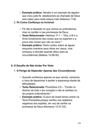 ○ Exemplo prático: Abraão é um exemplo de alguém
que viveu pela fé, obedecendo ao chamado de Deus
sem saber para onde estava indo (Hebreus 11:8).
2. Fé Como Confiança no Invisível
○ Fé não é baseada no que vemos ou entendemos,
mas no caráter e nas promessas de Deus.
○ Texto Relacionado: Hebreus 11:1 – "Ora, a fé é o
firme fundamento das coisas que se esperam e a
prova das coisas que não se veem."
○ Exemplo prático: Pedro andou sobre as águas
enquanto manteve seus olhos em Jesus, mas
começou a afundar quando olhou para as
circunstâncias (Mateus 14:28-30).
II. O Desafio de Não Andar Por Vista
1. O Perigo de Depender Apenas das Circunstâncias
○ Quando confiamos apenas no que vemos, corremos
o risco de desanimar e perder a esperança diante de
dificuldades.
○ Texto Relacionado: Provérbios 3:5 – "Confia no
Senhor de todo o teu coração e não te estribes no
teu próprio entendimento."
○ Exemplo prático: O povo de Israel temeu entrar na
Terra Prometida porque confiou nos relatórios
negativos dos espiões, em vez de confiar na
promessa de Deus (Números 13:31-33).
270
 