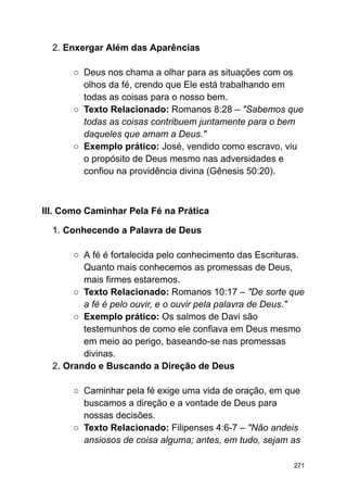 2. Enxergar Além das Aparências
○ Deus nos chama a olhar para as situações com os
olhos da fé, crendo que Ele está trabalhando em
todas as coisas para o nosso bem.
○ Texto Relacionado: Romanos 8:28 – "Sabemos que
todas as coisas contribuem juntamente para o bem
daqueles que amam a Deus."
○ Exemplo prático: José, vendido como escravo, viu
o propósito de Deus mesmo nas adversidades e
confiou na providência divina (Gênesis 50:20).
III. Como Caminhar Pela Fé na Prática
1. Conhecendo a Palavra de Deus
○ A fé é fortalecida pelo conhecimento das Escrituras.
Quanto mais conhecemos as promessas de Deus,
mais firmes estaremos.
○ Texto Relacionado: Romanos 10:17 – "De sorte que
a fé é pelo ouvir, e o ouvir pela palavra de Deus."
○ Exemplo prático: Os salmos de Davi são
testemunhos de como ele confiava em Deus mesmo
em meio ao perigo, baseando-se nas promessas
divinas.
2. Orando e Buscando a Direção de Deus
○ Caminhar pela fé exige uma vida de oração, em que
buscamos a direção e a vontade de Deus para
nossas decisões.
○ Texto Relacionado: Filipenses 4:6-7 – "Não andeis
ansiosos de coisa alguma; antes, em tudo, sejam as
271
 