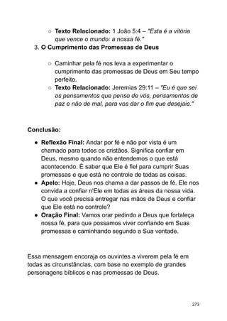 ○ Texto Relacionado: 1 João 5:4 – "Esta é a vitória
que vence o mundo: a nossa fé."
3. O Cumprimento das Promessas de Deus
○ Caminhar pela fé nos leva a experimentar o
cumprimento das promessas de Deus em Seu tempo
perfeito.
○ Texto Relacionado: Jeremias 29:11 – "Eu é que sei
os pensamentos que penso de vós, pensamentos de
paz e não de mal, para vos dar o fim que desejais."
Conclusão:
● Reflexão Final: Andar por fé e não por vista é um
chamado para todos os cristãos. Significa confiar em
Deus, mesmo quando não entendemos o que está
acontecendo. É saber que Ele é fiel para cumprir Suas
promessas e que está no controle de todas as coisas.
● Apelo: Hoje, Deus nos chama a dar passos de fé. Ele nos
convida a confiar n'Ele em todas as áreas da nossa vida.
O que você precisa entregar nas mãos de Deus e confiar
que Ele está no controle?
● Oração Final: Vamos orar pedindo a Deus que fortaleça
nossa fé, para que possamos viver confiando em Suas
promessas e caminhando segundo a Sua vontade.
Essa mensagem encoraja os ouvintes a viverem pela fé em
todas as circunstâncias, com base no exemplo de grandes
personagens bíblicos e nas promessas de Deus.
273
 