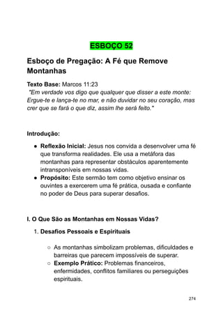 ESBOÇO 52
Esboço de Pregação: A Fé que Remove
Montanhas
Texto Base: Marcos 11:23
"Em verdade vos digo que qualquer que disser a este monte:
Ergue-te e lança-te no mar, e não duvidar no seu coração, mas
crer que se fará o que diz, assim lhe será feito."
Introdução:
● Reflexão Inicial: Jesus nos convida a desenvolver uma fé
que transforma realidades. Ele usa a metáfora das
montanhas para representar obstáculos aparentemente
intransponíveis em nossas vidas.
● Propósito: Este sermão tem como objetivo ensinar os
ouvintes a exercerem uma fé prática, ousada e confiante
no poder de Deus para superar desafios.
I. O Que São as Montanhas em Nossas Vidas?
1. Desafios Pessoais e Espirituais
○ As montanhas simbolizam problemas, dificuldades e
barreiras que parecem impossíveis de superar.
○ Exemplo Prático: Problemas financeiros,
enfermidades, conflitos familiares ou perseguições
espirituais.
274
 