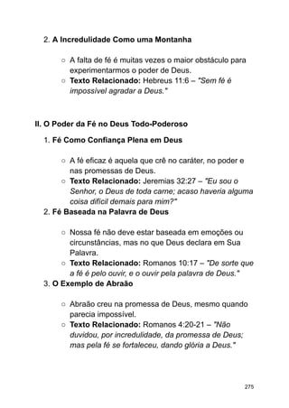 2. A Incredulidade Como uma Montanha
○ A falta de fé é muitas vezes o maior obstáculo para
experimentarmos o poder de Deus.
○ Texto Relacionado: Hebreus 11:6 – "Sem fé é
impossível agradar a Deus."
II. O Poder da Fé no Deus Todo-Poderoso
1. Fé Como Confiança Plena em Deus
○ A fé eficaz é aquela que crê no caráter, no poder e
nas promessas de Deus.
○ Texto Relacionado: Jeremias 32:27 – "Eu sou o
Senhor, o Deus de toda carne; acaso haveria alguma
coisa difícil demais para mim?"
2. Fé Baseada na Palavra de Deus
○ Nossa fé não deve estar baseada em emoções ou
circunstâncias, mas no que Deus declara em Sua
Palavra.
○ Texto Relacionado: Romanos 10:17 – "De sorte que
a fé é pelo ouvir, e o ouvir pela palavra de Deus."
3. O Exemplo de Abraão
○ Abraão creu na promessa de Deus, mesmo quando
parecia impossível.
○ Texto Relacionado: Romanos 4:20-21 – "Não
duvidou, por incredulidade, da promessa de Deus;
mas pela fé se fortaleceu, dando glória a Deus."
275
 