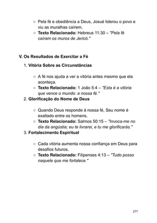 ○ Pela fé e obediência a Deus, Josué liderou o povo e
viu as muralhas caírem.
○ Texto Relacionado: Hebreus 11:30 – "Pela fé
caíram os muros de Jericó."
V. Os Resultados de Exercitar a Fé
1. Vitória Sobre as Circunstâncias
○ A fé nos ajuda a ver a vitória antes mesmo que ela
aconteça.
○ Texto Relacionado: 1 João 5:4 – "Esta é a vitória
que vence o mundo: a nossa fé."
2. Glorificação do Nome de Deus
○ Quando Deus responde à nossa fé, Seu nome é
exaltado entre os homens.
○ Texto Relacionado: Salmos 50:15 – "Invoca-me no
dia da angústia; eu te livrarei, e tu me glorificarás."
3. Fortalecimento Espiritual
○ Cada vitória aumenta nossa confiança em Deus para
desafios futuros.
○ Texto Relacionado: Filipenses 4:13 – "Tudo posso
naquele que me fortalece."
277
 