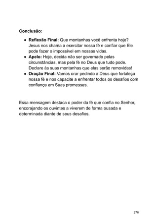 Conclusão:
● Reflexão Final: Que montanhas você enfrenta hoje?
Jesus nos chama a exercitar nossa fé e confiar que Ele
pode fazer o impossível em nossas vidas.
● Apelo: Hoje, decida não ser governado pelas
circunstâncias, mas pela fé no Deus que tudo pode.
Declare às suas montanhas que elas serão removidas!
● Oração Final: Vamos orar pedindo a Deus que fortaleça
nossa fé e nos capacite a enfrentar todos os desafios com
confiança em Suas promessas.
Essa mensagem destaca o poder da fé que confia no Senhor,
encorajando os ouvintes a viverem de forma ousada e
determinada diante de seus desafios.
278
 