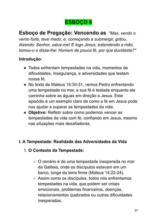 ESBOÇO 6
Esboço de Pregação: Vencendo as "Mas, vendo o
vento forte, teve medo; e, começando a submergir, gritou,
dizendo: Senhor, salva-me! E logo Jesus, estendendo a mão,
tomou-o e disse-lhe: Homem de pouca fé, por que duvidaste?"
Introdução:
● Todos enfrentam tempestades na vida, momentos de
dificuldades, insegurança, e adversidades que testam
nossa fé.
● No texto de Mateus 14:30-31, vemos Pedro enfrentando
uma tempestade no mar, e sua fé é testada enquanto ele
caminha sobre as águas em direção a Jesus. Este
episódio é um exemplo claro de como a fé em Jesus pode
nos ajudar a superar as tempestades da vida.
● Objetivo: Refletir sobre como podemos vencer as
tempestades da vida com fé, confiando em Jesus, mesmo
nas situações mais desafiadoras.
I. A Tempestade: Realidade das Adversidades da Vida
1. O Contexto da Tempestade:
○ O cenário é de uma tempestade inesperada no mar
da Galileia, onde os discípulos estavam em um
barco, longe da terra firme (Mateus 14:22-24).
○ Assim como os discípulos, todos nós enfrentamos
tempestades na vida, que podem ser crises
emocionais, problemas financeiros, doenças,
relacionamentos quebrados ou outras dificuldades
inesperadas.
27
 