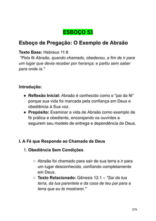 ESBOÇO 53
Esboço de Pregação: O Exemplo de Abraão
Texto Base: Hebreus 11:8
"Pela fé Abraão, quando chamado, obedeceu, a fim de ir para
um lugar que devia receber por herança; e partiu sem saber
para onde ia."
Introdução:
● Reflexão Inicial: Abraão é conhecido como o "pai da fé"
porque sua vida foi marcada pela confiança em Deus e
obediência à Sua voz.
● Propósito: Examinar a vida de Abraão como exemplo de
fé prática e obediente, encorajando os ouvintes a
seguirem seu modelo de entrega e dependência de Deus.
I. A Fé que Responde ao Chamado de Deus
1. Obediência Sem Condições
○ Abraão foi chamado para sair de sua terra e ir para
um lugar desconhecido, confiando completamente
em Deus.
○ Texto Relacionado: Gênesis 12:1 – "Sai da tua
terra, da tua parentela e da casa de teu pai para a
terra que eu te mostrarei."
279
 