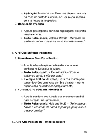 ○ Aplicação: Muitas vezes, Deus nos chama para sair
da zona de conforto e confiar no Seu plano, mesmo
sem ter todas as respostas.
2. Obediência Imediata
○ Abraão não esperou por mais explicações; ele partiu
imediatamente.
○ Texto Relacionado: Salmos 119:60 – "Apressei-me
e não me detive a observar os teus mandamentos."
II. A Fé Que Enfrenta Incertezas
1. Caminhando Sem Ver o Destino
○ Abraão não sabia para onde estava indo, mas
confiava no Deus que o guiava.
○ Texto Relacionado: 2 Coríntios 5:7 – "Porque
andamos por fé, e não por vista."
○ Exemplo Prático: Às vezes, Deus nos chama para
tomar decisões com base em Sua palavra, mesmo
quando não entendemos completamente.
2. Confiando no Deus das Promessas
○ Abraão confiava que Aquele que o chamou era fiel
para cumprir Suas promessas.
○ Texto Relacionado: Hebreus 10:23 – "Retenhamos
firmes a confissão da nossa esperança, porque fiel é
o que prometeu."
III. A Fé Que Persiste no Tempo de Espera
280
 