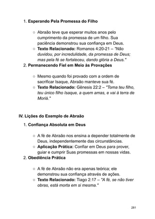 1. Esperando Pela Promessa do Filho
○ Abraão teve que esperar muitos anos pelo
cumprimento da promessa de um filho. Sua
paciência demonstrou sua confiança em Deus.
○ Texto Relacionado: Romanos 4:20-21 – "Não
duvidou, por incredulidade, da promessa de Deus;
mas pela fé se fortaleceu, dando glória a Deus."
2. Permanecendo Fiel em Meio às Provações
○ Mesmo quando foi provado com a ordem de
sacrificar Isaque, Abraão manteve sua fé.
○ Texto Relacionado: Gênesis 22:2 – "Toma teu filho,
teu único filho Isaque, a quem amas, e vai à terra de
Moriá."
IV. Lições do Exemplo de Abraão
1. Confiança Absoluta em Deus
○ A fé de Abraão nos ensina a depender totalmente de
Deus, independentemente das circunstâncias.
○ Aplicação Prática: Confiar em Deus para prover,
guiar e cumprir Suas promessas em nossas vidas.
2. Obediência Prática
○ A fé de Abraão não era apenas teórica; ele
demonstrou sua confiança através de ações.
○ Texto Relacionado: Tiago 2:17 – "A fé, se não tiver
obras, está morta em si mesma."
281
 