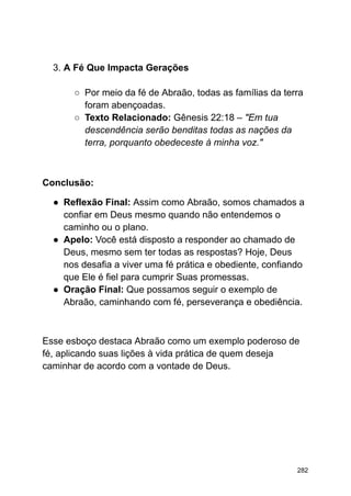 3. A Fé Que Impacta Gerações
○ Por meio da fé de Abraão, todas as famílias da terra
foram abençoadas.
○ Texto Relacionado: Gênesis 22:18 – "Em tua
descendência serão benditas todas as nações da
terra, porquanto obedeceste à minha voz."
Conclusão:
● Reflexão Final: Assim como Abraão, somos chamados a
confiar em Deus mesmo quando não entendemos o
caminho ou o plano.
● Apelo: Você está disposto a responder ao chamado de
Deus, mesmo sem ter todas as respostas? Hoje, Deus
nos desafia a viver uma fé prática e obediente, confiando
que Ele é fiel para cumprir Suas promessas.
● Oração Final: Que possamos seguir o exemplo de
Abraão, caminhando com fé, perseverança e obediência.
Esse esboço destaca Abraão como um exemplo poderoso de
fé, aplicando suas lições à vida prática de quem deseja
caminhar de acordo com a vontade de Deus.
282
 